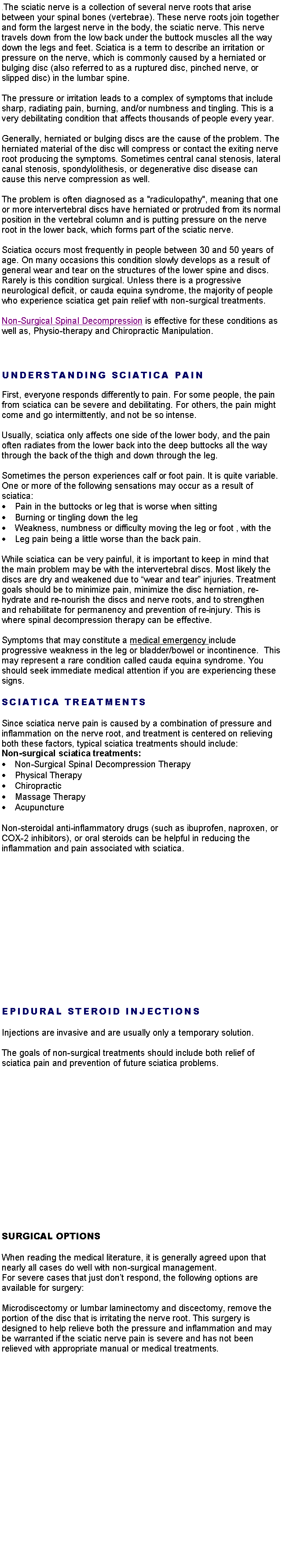 Text Box: .The sciatic nerve is a collection of several nerve roots that arise between your spinal bones (vertebrae). These nerve roots join together and form the largest nerve in the body, the sciatic nerve. This nerve travels down from the low back under the buttock muscles all the way down the legs and feet. Sciatica is a term to describe an irritation or pressure on the nerve, which is commonly caused by a herniated or bulging disc (also referred to as a ruptured disc, pinched nerve, or slipped disc) in the lumbar spine. The pressure or irritation leads to a complex of symptoms that include sharp, radiating pain, burning, and/or numbness and tingling. This is a very debilitating condition that affects thousands of people every year.Generally, herniated or bulging discs are the cause of the problem. The herniated material of the disc will compress or contact the exiting nerve root producing the symptoms. Sometimes central canal stenosis, lateral canal stenosis, spondylolithesis, or degenerative disc disease can cause this nerve compression as well. The problem is often diagnosed as a "radiculopathy", meaning that one or more intervertebral discs have herniated or protruded from its normal position in the vertebral column and is putting pressure on the nerve root in the lower back, which forms part of the sciatic nerve. Sciatica occurs most frequently in people between 30 and 50 years of age. On many occasions this condition slowly develops as a result of general wear and tear on the structures of the lower spine and discs. Rarely is this condition surgical. Unless there is a progressive neurological deficit, or cauda equina syndrome, the majority of people who experience sciatica get pain relief with non-surgical treatments. Non-Surgical Spinal Decompression is effective for these conditions as well as, Physio-therapy and Chiropractic Manipulation. UNDERSTANDING SCIATICA PAINFirst, everyone responds differently to pain. For some people, the pain from sciatica can be severe and debilitating. For others, the pain might come and go intermittently, and not be so intense. Usually, sciatica only affects one side of the lower body, and the pain often radiates from the lower back into the deep buttocks all the way through the back of the thigh and down through the leg. Sometimes the person experiences calf or foot pain. It is quite variable. One or more of the following sensations may occur as a result of sciatica:Pain in the buttocks or leg that is worse when sittingBurning or tingling down the legWeakness, numbness or difficulty moving the leg or foot , with theLeg pain being a little worse than the back pain.While sciatica can be very painful, it is important to keep in mind that the main problem may be with the intervertebral discs. Most likely the discs are dry and weakened due to wear and tear injuries. Treatment goals should be to minimize pain, minimize the disc herniation, re-hydrate and re-nourish the discs and nerve roots, and to strengthen and rehabilitate for permanency and prevention of re-injury. This is where spinal decompression therapy can be effective.Symptoms that may constitute a medical emergency include progressive weakness in the leg or bladder/bowel or incontinence.  This may represent a rare condition called cauda equina syndrome. You should seek immediate medical attention if you are experiencing these signs.SCIATICA TREATMENTSSince sciatica nerve pain is caused by a combination of pressure and inflammation on the nerve root, and treatment is centered on relieving both these factors, typical sciatica treatments should include:Non-surgical sciatica treatments:Non-Surgical Spinal Decompression TherapyPhysical TherapyChiropracticMassage TherapyAcupunctureNon-steroidal anti-inflammatory drugs (such as ibuprofen, naproxen, or COX-2 inhibitors), or oral steroids can be helpful in reducing the inflammation and pain associated with sciatica.EPIDURAL STEROID INJECTIONSInjections are invasive and are usually only a temporary solution.The goals of non-surgical treatments should include both relief of sciatica pain and prevention of future sciatica problems. SURGICAL OPTIONSWhen reading the medical literature, it is generally agreed upon that nearly all cases do well with non-surgical management.For severe cases that just dont respond, the following options are available for surgery:Microdiscectomy or lumbar laminectomy and discectomy, remove the portion of the disc that is irritating the nerve root. This surgery is designed to help relieve both the pressure and inflammation and may be warranted if the sciatic nerve pain is severe and has not been relieved with appropriate manual or medical treatments.  