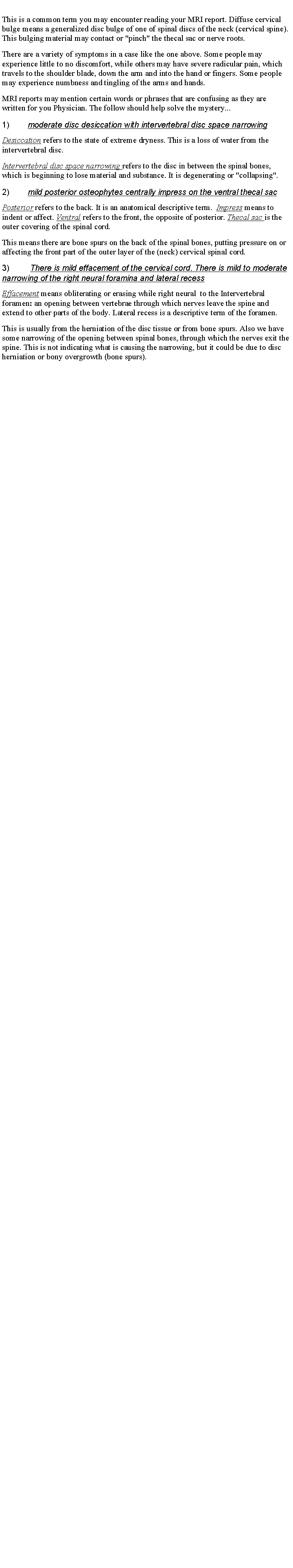 Text Box: This is a common term you may encounter reading your MRI report. Diffuse cervical bulge means a generalized disc bulge of one of spinal discs of the neck (cervical spine). This bulging material may contact or "pinch" the thecal sac or nerve roots.There are a variety of symptoms in a case like the one above. Some people may experience little to no discomfort, while others may have severe radicular pain, which travels to the shoulder blade, down the arm and into the hand or fingers. Some people may experience numbness and tingling of the arms and hands. MRI reports may mention certain words or phrases that are confusing as they are written for you Physician. The follow should help solve the mystery...1)        moderate disc desiccation with intervertebral disc space narrowingDesiccation refers to the state of extreme dryness. This is a loss of water from the intervertebral disc. Intervertebral disc space narrowing refers to the disc in between the spinal bones, which is beginning to lose material and substance. It is degenerating or "collapsing".2)        mild posterior osteophytes centrally impress on the ventral thecal sacPosterior refers to the back. It is an anatomical descriptive term.  Impress means to indent or affect. Ventral refers to the front, the opposite of posterior. Thecal sac is the outer covering of the spinal cord. This means there are bone spurs on the back of the spinal bones, putting pressure on or affecting the front part of the outer layer of the (neck) cervical spinal cord.3)         There is mild effacement of the cervical cord. There is mild to moderate narrowing of the right neural foramina and lateral recessEffacement means obliterating or erasing while right neural  to the Intervertebral foramen: an opening between vertebrae through which nerves leave the spine and extend to other parts of the body. Lateral recess is a descriptive term of the foramen. This is usually from the herniation of the disc tissue or from bone spurs. Also we have some narrowing of the opening between spinal bones, through which the nerves exit the spine. This is not indicating what is causing the narrowing, but it could be due to disc herniation or bony overgrowth (bone spurs). 