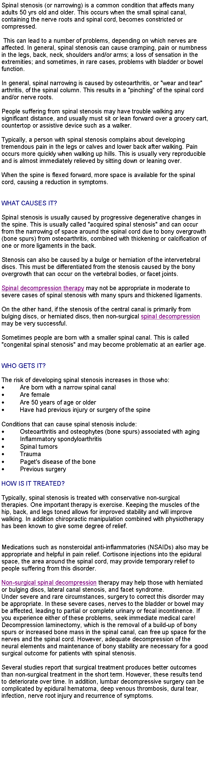 Text Box: Spinal stenosis (or narrowing) is a common condition that affects many adults 50 yrs old and older. This occurs when the small spinal canal, containing the nerve roots and spinal cord, becomes constricted or compressed. This can lead to a number of problems, depending on which nerves are affected. In general, spinal stenosis can cause cramping, pain or numbness in the legs, back, neck, shoulders and/or arms; a loss of sensation in the extremities; and sometimes, in rare cases, problems with bladder or bowel function. In general, spinal narrowing is caused by osteoarthritis, or "wear and tear" arthritis, of the spinal column. This results in a "pinching" of the spinal cord and/or nerve roots.People suffering from spinal stenosis may have trouble walking any significant distance, and usually must sit or lean forward over a grocery cart, countertop or assistive device such as a walker.Typically, a person with spinal stenosis complains about developing tremendous pain in the legs or calves and lower back after walking. Pain occurs more quickly when walking up hills. This is usually very reproducible and is almost immediately relieved by sitting down or leaning over. When the spine is flexed forward, more space is available for the spinal cord, causing a reduction in symptoms.WHAT CAUSES IT?Spinal stenosis is usually caused by progressive degenerative changes in the spine. This is usually called "acquired spinal stenosis" and can occur from the narrowing of space around the spinal cord due to bony overgrowth (bone spurs) from osteoarthritis, combined with thickening or calcification of one or more ligaments in the back. Stenosis can also be caused by a bulge or herniation of the intervertebral discs. This must be differentiated from the stenosis caused by the bony overgrowth that can occur on the vertebral bodies, or facet joints. Spinal decompression therapy may not be appropriate in moderate to severe cases of spinal stenosis with many spurs and thickened ligaments. On the other hand, if the stenosis of the central canal is primarily from bulging discs, or herniated discs, then non-surgical spinal decompression may be very successful.Sometimes people are born with a smaller spinal canal. This is called "congenital spinal stenosis" and may become problematic at an earlier age.WHO GETS IT?The risk of developing spinal stenosis increases in those who:Are born with a narrow spinal canalAre femaleAre 50 years of age or olderHave had previous injury or surgery of the spineConditions that can cause spinal stenosis include:Osteoarthritis and osteophytes (bone spurs) associated with agingInflammatory spondyloarthritisSpinal tumorsTraumaPaget's disease of the bonePrevious surgeryHOW IS IT TREATED?Typically, spinal stenosis is treated with conservative non-surgical therapies. One important therapy is exercise. Keeping the muscles of the hip, back, and legs toned allows for improved stability and will improve walking. In addition chiropractic manipulation combined with physiotherapy has been known to give some degree of relief. Medications such as nonsteroidal anti-inflammatories (NSAIDs) also may be appropriate and helpful in pain relief. Cortisone injections into the epidural space, the area around the spinal cord, may provide temporary relief to people suffering from this disorder. Non-surgical spinal decompression therapy may help those with herniated or bulging discs, lateral canal stenosis, and facet syndrome.  Under severe and rare circumstances, surgery to correct this disorder may be appropriate. In these severe cases, nerves to the bladder or bowel may be affected, leading to partial or complete urinary or fecal incontinence. If you experience either of these problems, seek immediate medical care! Decompression laminectomy, which is the removal of a build-up of bony spurs or increased bone mass in the spinal canal, can free up space for the nerves and the spinal cord. However, adequate decompression of the neural elements and maintenance of bony stability are necessary for a good surgical outcome for patients with spinal stenosis. Several studies report that surgical treatment produces better outcomes than non-surgical treatment in the short term. However, these results tend to deteriorate over time. In addition, lumbar decompressive surgery can be complicated by epidural hematoma, deep venous thrombosis, dural tear, infection, nerve root injury and recurrence of symptoms.  