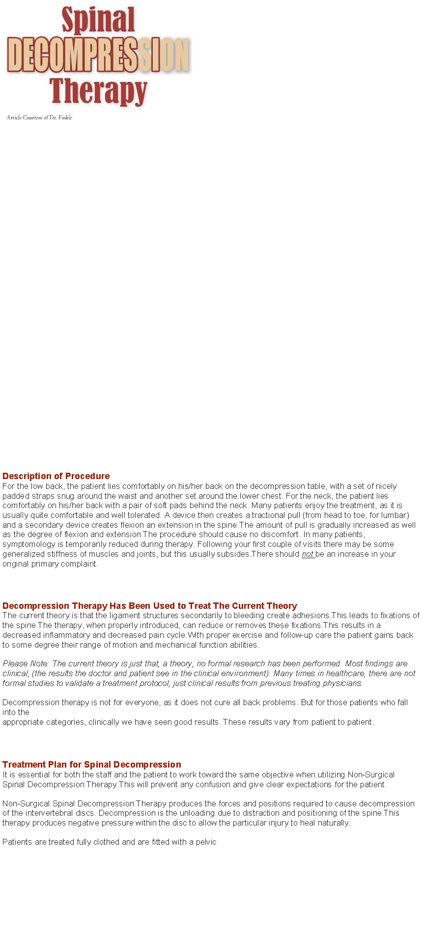 Text Box: ￼￼
Description of Procedure For the low back, the patient lies comfortably on his/her back on the decompression table, with a set of nicely padded straps snug around the waist and another set around the lower chest. For the neck, the patient lies comfortably on his/her back with a pair of soft pads behind the neck. Many patients enjoy the treatment, as it is usually quite comfortable and well tolerated. A device then creates a tractional pull (from head to toe, for lumbar) and a secondary device creates flexion an extension in the spine.The amount of pull is gradually increased as well as the degree of flexion and extension.The procedure should cause no discomfort. In many patients, symptomology is temporarily reduced during therapy. Following your first couple of visits there may be some generalized stiffness of muscles and joints, but this usually subsides.There should not be an increase in your original primary complaint.  Decompression Therapy Has Been Used to Treat The Current Theory The current theory is that the ligament structures secondarily to bleeding create adhesions.This leads to fixations of the spine.The therapy, when properly introduced, can reduce or removes these fixations.This results in a decreased inflammatory and decreased pain cycle.With proper exercise and follow-up care the patient gains back to some degree their range of motion and mechanical function abilities. Please Note: The current theory is just that, a theory, no formal research has been performed. Most findings are clinical, (the results the doctor and patient see in the clinical environment). Many times in healthcare, there are not formal studies to validate a treatment protocol, just clinical results from previous treating physicians. Decompression therapy is not for everyone, as it does not cure all back problems. But for those patients who fall into the appropriate categories, clinically we have seen good results. These results vary from patient to patient.  Treatment Plan for Spinal Decompression It is essential for both the staff and the patient to work toward the same objective when utilizing Non-Surgical Spinal Decompression Therapy.This will prevent any confusion and give clear expectations for the patient. Non-Surgical Spinal Decompression Therapy produces the forces and positions required to cause decompression of the intervertebral discs. Decompression is the unloading due to distraction and positioning of the spine.This therapy produces negative pressure within the disc to allow the particular injury to heal naturally. Patients are treated fully clothed and are fitted with a pelvic 