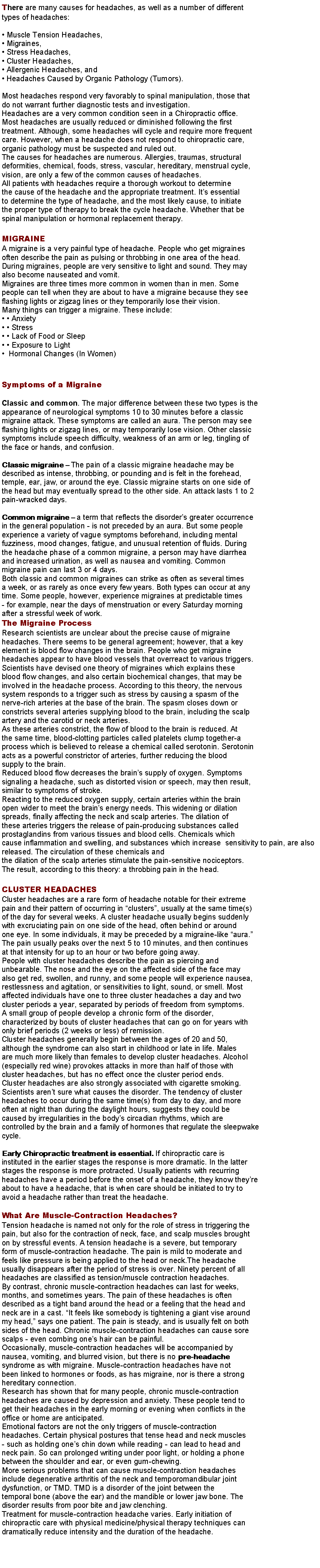 Text Box: There are many causes for headaches, as well as a number of differenttypes of headaches: Muscle Tension Headaches, Migraines, Stress Headaches, Cluster Headaches, Allergenic Headaches, and Headaches Caused by Organic Pathology (Tumors).Most headaches respond very favorably to spinal manipulation, those thatdo not warrant further diagnostic tests and investigation.Headaches are a very common condition seen in a Chiropractic office.Most headaches are usually reduced or diminished following the firsttreatment. Although, some headaches will cycle and require more frequentcare. However, when a headache does not respond to chiropractic care,organic pathology must be suspected and ruled out.The causes for headaches are numerous. Allergies, traumas, structuraldeformities, chemical, foods, stress, vascular, hereditary, menstrual cycle,vision, are only a few of the common causes of headaches.All patients with headaches require a thorough workout to determinethe cause of the headache and the appropriate treatment. Its essentialto determine the type of headache, and the most likely cause, to initiatethe proper type of therapy to break the cycle headache. Whether that bespinal manipulation or hormonal replacement therapy.MIGRAINEA migraine is a very painful type of headache. People who get migrainesoften describe the pain as pulsing or throbbing in one area of the head.During migraines, people are very sensitive to light and sound. They mayalso become nauseated and vomit.Migraines are three times more common in women than in men. Somepeople can tell when they are about to have a migraine because they seeflashing lights or zigzag lines or they temporarily lose their vision.Many things can trigger a migraine. These include:  Anxiety  Stress  Lack of Food or Sleep  Exposure to Light  Hormonal Changes (In Women)Symptoms of a MigraineClassic and common. The major difference between these two types is theappearance of neurological symptoms 10 to 30 minutes before a classicmigraine attack. These symptoms are called an aura. The person may seeflashing lights or zigzag lines, or may temporarily lose vision. Other classicsymptoms include speech difficulty, weakness of an arm or leg, tingling ofthe face or hands, and confusion.Classic migraine  The pain of a classic migraine headache may bedescribed as intense, throbbing, or pounding and is felt in the forehead,temple, ear, jaw, or around the eye. Classic migraine starts on one side ofthe head but may eventually spread to the other side. An attack lasts 1 to 2pain-wracked days.Common migraine  a term that reflects the disorders greater occurrencein the general population - is not preceded by an aura. But some peopleexperience a variety of vague symptoms beforehand, including mentalfuzziness, mood changes, fatigue, and unusual retention of fluids. Duringthe headache phase of a common migraine, a person may have diarrheaand increased urination, as well as nausea and vomiting. Commonmigraine pain can last 3 or 4 days.Both classic and common migraines can strike as often as several timesa week, or as rarely as once every few years. Both types can occur at anytime. Some people, however, experience migraines at predictable times- for example, near the days of menstruation or every Saturday morningafter a stressful week of work.The Migraine ProcessResearch scientists are unclear about the precise cause of migraineheadaches. There seems to be general agreement; however, that a keyelement is blood flow changes in the brain. People who get migraineheadaches appear to have blood vessels that overreact to various triggers.Scientists have devised one theory of migraines which explains theseblood flow changes, and also certain biochemical changes, that may beinvolved in the headache process. According to this theory, the nervoussystem responds to a trigger such as stress by causing a spasm of thenerve-rich arteries at the base of the brain. The spasm closes down orconstricts several arteries supplying blood to the brain, including the scalpartery and the carotid or neck arteries.As these arteries constrict, the flow of blood to the brain is reduced. Atthe same time, blood-clotting particles called platelets clump together-aprocess which is believed to release a chemical called serotonin. Serotoninacts as a powerful constrictor of arteries, further reducing the bloodsupply to the brain.Reduced blood flow decreases the brains supply of oxygen. Symptomssignaling a headache, such as distorted vision or speech, may then result,similar to symptoms of stroke.Reacting to the reduced oxygen supply, certain arteries within the brainopen wider to meet the brains energy needs. This widening or dilationspreads, finally affecting the neck and scalp arteries. The dilation ofthese arteries triggers the release of pain-producing substances calledprostaglandins from various tissues and blood cells. Chemicals whichcause inflammation and swelling, and substances which increase  sensitivity to pain, are also released. The circulation of these chemicals andthe dilation of the scalp arteries stimulate the pain-sensitive nociceptors.The result, according to this theory: a throbbing pain in the head.CLUSTER HEADACHESCluster headaches are a rare form of headache notable for their extremepain and their pattern of occurring in clusters, usually at the same time(s)of the day for several weeks. A cluster headache usually begins suddenlywith excruciating pain on one side of the head, often behind or aroundone eye. In some individuals, it may be preceded by a migraine-like aura.The pain usually peaks over the next 5 to 10 minutes, and then continuesat that intensity for up to an hour or two before going away.People with cluster headaches describe the pain as piercing andunbearable. The nose and the eye on the affected side of the face mayalso get red, swollen, and runny, and some people will experience nausea,restlessness and agitation, or sensitivities to light, sound, or smell. Mostaffected individuals have one to three cluster headaches a day and twocluster periods a year, separated by periods of freedom from symptoms.A small group of people develop a chronic form of the disorder,characterized by bouts of cluster headaches that can go on for years withonly brief periods (2 weeks or less) of remission.Cluster headaches generally begin between the ages of 20 and 50,although the syndrome can also start in childhood or late in life. Malesare much more likely than females to develop cluster headaches. Alcohol(especially red wine) provokes attacks in more than half of those withcluster headaches, but has no effect once the cluster period ends.Cluster headaches are also strongly associated with cigarette smoking.Scientists arent sure what causes the disorder. The tendency of clusterheadaches to occur during the same time(s) from day to day, and moreoften at night than during the daylight hours, suggests they could becaused by irregularities in the bodys circadian rhythms, which arecontrolled by the brain and a family of hormones that regulate the sleepwakecycle.Early Chiropractic treatment is essential. If chiropractic care isinstituted in the earlier stages the response is more dramatic. In the latterstages the response is more protracted. Usually patients with recurringheadaches have a period before the onset of a headache, they know theyreabout to have a headache, that is when care should be initiated to try toavoid a headache rather than treat the headache. What Are Muscle-Contraction Headaches?Tension headache is named not only for the role of stress in triggering thepain, but also for the contraction of neck, face, and scalp muscles broughton by stressful events. A tension headache is a severe, but temporaryform of muscle-contraction headache. The pain is mild to moderate andfeels like pressure is being applied to the head or neck.The headacheusually disappears after the period of stress is over. Ninety percent of allheadaches are classified as tension/muscle contraction headaches.By contrast, chronic muscle-contraction headaches can last for weeks,months, and sometimes years. The pain of these headaches is oftendescribed as a tight band around the head or a feeling that the head andneck are in a cast. It feels like somebody is tightening a giant vise aroundmy head, says one patient. The pain is steady, and is usually felt on bothsides of the head. Chronic muscle-contraction headaches can cause sorescalps - even combing ones hair can be painful.Occasionally, muscle-contraction headaches will be accompanied bynausea, vomiting, and blurred vision, but there is no pre-headachesyndrome as with migraine. Muscle-contraction headaches have notbeen linked to hormones or foods, as has migraine, nor is there a stronghereditary connection.Research has shown that for many people, chronic muscle-contractionheadaches are caused by depression and anxiety. These people tend toget their headaches in the early morning or evening when conflicts in theoffice or home are anticipated.Emotional factors are not the only triggers of muscle-contractionheadaches. Certain physical postures that tense head and neck muscles- such as holding ones chin down while reading - can lead to head andneck pain. So can prolonged writing under poor light, or holding a phonebetween the shoulder and ear, or even gum-chewing.More serious problems that can cause muscle-contraction headachesinclude degenerative arthritis of the neck and temporomandibular jointdysfunction, or TMD. TMD is a disorder of the joint between thetemporal bone (above the ear) and the mandible or lower jaw bone. Thedisorder results from poor bite and jaw clenching.Treatment for muscle-contraction headache varies. Early initiation ofchiropractic care with physical medicine/physical therapy techniques candramatically reduce intensity and the duration of the headache.