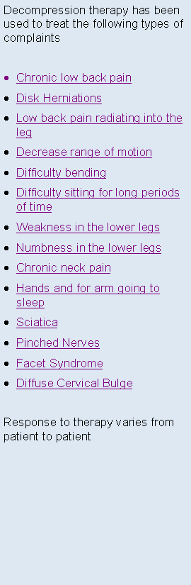 Text Box: Decompression therapy has been used to treat the following types of complaintsChronic low back painDisk HerniationsLow back pain radiating into the legDecrease range of motion Difficulty bendingDifficulty sitting for long periods of timeWeakness in the lower legsNumbness in the lower legsChronic neck painHands and for arm going to sleepSciaticaPinched NervesFacet SyndromeDiffuse Cervical BulgeResponse to therapy varies from patient to patient